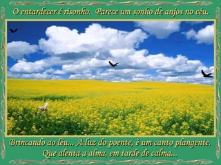 O entardecer é risonho.  Parece um sonho de anjos no céu.   Brincando ao léu... A luz do poente, é um canto plangente. Que alenta a alma, em tarde de calma... 