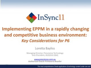 Implementing EPPM in a rapidly changing
 and competitive business environment:
        Key Considerations for P6
                    Loretta Bayliss
           Managing Director, Prescience Technology
               Vice-President, AUSOUG (Qld)
                  www.prescience.com.au
            Authorised Oracle Primavera Reseller

                      The most comprehensive Oracle applications & technology content under one roof
 