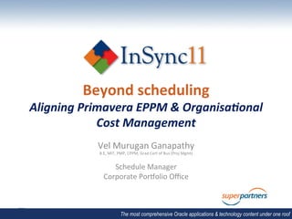Beyond	
  scheduling	
  
Aligning	
  Primavera	
  EPPM	
  &	
  Organisa2onal	
  
               Cost	
  Management	
  
               Vel	
  Murugan	
  Ganapathy	
  
                B.E,	
  MIT,	
  PMP,	
  CPPM,	
  Grad	
  Cert	
  of	
  Bus	
  (Proj	
  Mgmt)	
  
                                                   	
  

                      Schedule	
  Manager	
  
                   Corporate	
  PorBolio	
  Oﬃce	
  
                                                      	
  




                                 The most comprehensive Oracle applications & technology content under one roof
 