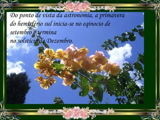 Na Primavera do hemisf é rio sul, os oceanos meridionais ainda estão frios e vão aos poucos aquecendo, fazendo a Primavera ter temperaturas amenas ao longo da esta ç ão. Primavera Do ponto de vista da astronomia, a primavera do hemisfério sul inicia-se no eqinocio de setembro e termina no solstício de Dezembro. 