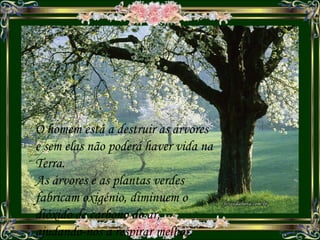 O homem está a destruir as árvores e sem elas não poderá haver vida na Terra. As árvores e as plantas verdes fabricam oxigénio, diminuem o dióxido de carbono do ar, ajudando-nos a respirar melhor. 