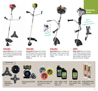 Accesorios
35
Desbroza-
doras
216,95€
AlpinaTB420 Motor 42 c.c.Potencia 1,25
kW. Cabezal 2 hilos y disco de acero.
Manillar doble orientable con arnés.
1350X42
169,90€
Garland Best 521 Motor 32,6 cc. Potencia
1,25 kW. Cabezal 2 hilos y disco de acero.
Peso 6,8 kg. Sistema antivibración. Doble
manillar orientable 90º con arnés.
5599XBT521
299€
Alpina B44D Motor 43 cc. Potencia
1,4 kW. Sistema arranque fácil. Disco
4 puntas y cabezal hiloTap&go.Manillar
doble orientable. Carenado con amor-
tiguación. Peso 8,5 kg. 1350XBJ34
129,95€
Toucan TB430 Motor 42,7 cc. Potencia
1,2 kW. Cabezal 2 hilos y disco de acero.
Peso 7,2 kg. Sistema antivibración. Doble
manillar. 5599XTB427
Aceite cadena moto-
sierra Garland 1 litro.
1608B220
Aceite sintético motor
2T Garland Pack 2 tubos
125 ml. 5599XA15
Discos para
desbrozadoras
5599XA10...
Cabezal universal de hilo
5599XA17
Recambios universales nilón
Varios diámetros y calidades.
5599XA6...
Aceite sintético Krafft
motor 2T/4T 1 litro.
1608B221/222
Arnés
profesional
enganche 5 puntos
Manillar
orientable
34-35 OK_Maquetación 1 03/02/15 16:06 Página 2
 