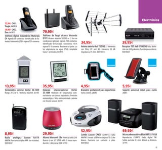 65
22,95€ C401.
Single. 643R16
39,95€ C402.
Duo. 643R17
Teléfono digital inalámbrico Motorola
C4 Agenda 50 contactos. Identificador de lla-
madas.Autonomía:250 h espera/12 h conversa.
79,95€
Teléfono de largo alcance Motorola
O101 Alcance exterior 50/500 m. (1 km en
condiciones óptimas) Agenda 100 contactos.
Identificador de llamadas. Autonomía: 150 h
espera/10 h conversa. Resistente al polvo y a
las salpicaduras de agua (IP54). Ampliable
hasta 5 terminales. 643R15
39,95€
Receptor TDT Axil RT0407HD Alta defini-
ción con USB grabación.Función pausa-directo.
9301R407
34,95€
Antena exteriorAxilTDT/HD 27 elementos
con filtro LTE anti 4G. Ganancia 20 dB.
Impedancia 75 Ohm. 9301R314
13,95€
Termómetro exterior Herter 30.1039
Rango -20 +70 ºC. Memoria máx/mín. 651R4
35,95€
Estación interior/exterior Herter
35.1089 Medición de temperatura exte-
rior/interior con sensor inalámbrico. Previsión
meteorológica. Reloj radiocontrolado y alarma
con función snooze. 651R1
4,95€
Brazalete portamóvil para deportistas
Varios colores. 280R2
5,95€
Soporte universal móvil para coche
280R1
8,95€
Radio analógica Lauson RA114
AM/FM.Funciona con pilasAAA (no incluidas).
9301R247
29,95€
Altavoz bluetooth Elbe Potencia salida 2W.
Batería Li-ion 3,7 V/500 mAh. 3 horas repro-
ducción. Cable carga USB. 321R2
52,95€
Combo Lauson CP430 CD/MP3 y radio
AM/FM. Entrada USB/lector tarjetas SD. Color
blanco. Funciona con corriente o pilas.
9301R263
69,95€
Microcadena estéreo Elbe HIFI-557-USB
Reproductor CD/MP3. Radio digital FM.
Salida auricular 3,5 mm. Mando a distancia.
321R5
Electrónica
64-65 OK_Maquetación 1 06/02/15 08:24 Página 2
 