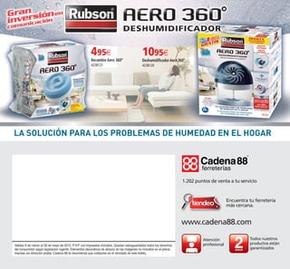 www.cadena88.com
Encuentra tu ferretería
más cercana.
1.202 puntos de venta a tu servicio
Atención
profesional
Todos nuestros
productos están
garantizados
Validez 6 de marzo al 29 de mayo de 2015. P.V.P. con impuestos incluidos. Quedan salvaguardados todos los derechos
del consumidor según legislación vigente. Elementos decorativos de atrezzo en las imágenes no incluidos en el precio.
Impreso sin dirección postal. Cadena 88 te recomienda que colabores en el reciclado de este folleto.
¿qué podemos arreglar hoy?¿qué podemos arreglar hoy?
1095€
DeshumidificadorAero 360º
423B120
495€
Recambio Aero 360º
423B121
LA SOLUCIÓN PARA LOS PROBLEMAS DE HUMEDAD EN EL HOGAR
76-1_Maquetación 1 05/02/15 08:44 Página 1
 