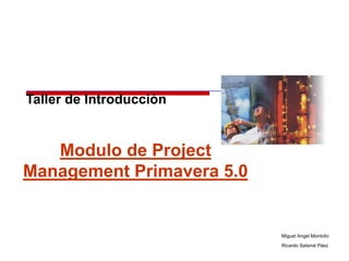 Taller de Introducción


   Modulo de Project
Management Primavera 5.0


                           Miguel Angel Montolio
                           Ricardo Salamé Páez
 