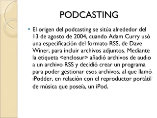 PODCASTING El origen del podcasting se sitúa alrededor del 13 de agosto de 2004, cuando Adam Curry usó una especificación del formato RSS, de Dave Winer, para incluir archivos adjuntos. Mediante la etiqueta <enclosur> añadió archivos de audio a un archivo RSS y decidió crear un programa para poder gestionar esos archivos, al que llamó iPodder, en relación con el reproductor portátil de música que poseía, un iPod . 