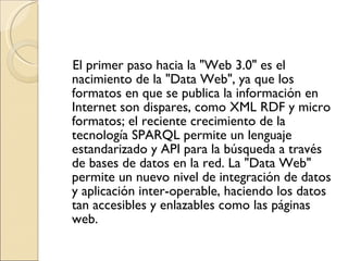 El primer paso hacia la "Web 3.0" es el nacimiento de la "Data Web", ya que los formatos en que se publica la información en Internet son dispares, como XML RDF y micro formatos; el reciente crecimiento de la tecnología SPARQL permite un lenguaje estandarizado y API para la búsqueda a través de bases de datos en la red. La "Data Web" permite un nuevo nivel de integración de datos y aplicación inter-operable, haciendo los datos tan accesibles y enlazables como las páginas web. 