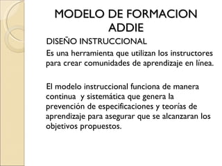 MODELO DE FORMACION ADDIE DISEÑO INSTRUCCIONAL Es una herramienta que utilizan los instructores para crear comunidades de aprendizaje en línea. El modelo instruccional funciona de manera continua  y sistemática que genera la prevención de especificaciones y teorías de aprendizaje para asegurar que se alcanzaran los objetivos propuestos. 