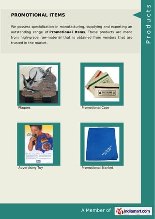 A Member of
PROMOTIONAL ITEMS
We possess specialization in manufacturing, supplying and exporting an
outstanding range of Promotional Items. These products are made
from high-grade raw-material that is obtained from vendors that are
trusted in the market.
Plaques Promotional Case
Advertising Toy Promotional Blanket
Products
 