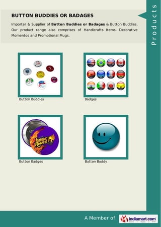 A Member of
BUTTON BUDDIES OR BADAGES
Importer & Supplier of Button Buddies or Badages & Button Buddies.
Our product range also comprises of Handicrafts Items, Decorative
Momentos and Promotional Mugs.
Button Buddies Badges
Button Badges Button Buddy
Products
 