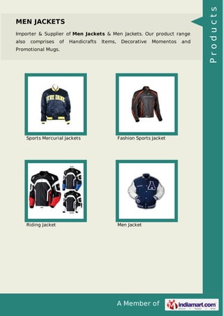 A Member of
MEN JACKETS
Importer & Supplier of Men Jackets & Men Jackets. Our product range
also comprises of Handicrafts Items, Decorative Momentos and
Promotional Mugs.
Sports Mercurial Jackets Fashion Sports Jacket
Riding Jacket Men Jacket
Products
 