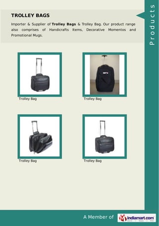 A Member of
TROLLEY BAGS
Importer & Supplier of Trolley Bags & Trolley Bag. Our product range
also comprises of Handicrafts Items, Decorative Momentos and
Promotional Mugs.
Trolley Bag Trolley Bag
Trolley Bag Trolley Bag
Products
 