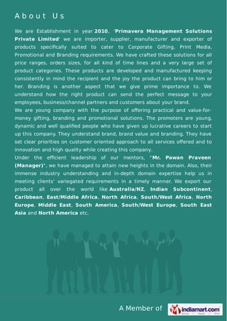 A Member of
A b o u t U s
We are Establishment in year 2010, 'Primavera Management Solutions
Private Limited' we are importer, supplier, manufacturer and exporter of
products speciﬁcally suited to cater to Corporate Gifting, Print Media,
Promotional and Branding requirements. We have crafted these solutions for all
price ranges, orders sizes, for all kind of time lines and a very large set of
product categories. These products are developed and manufactured keeping
consistently in mind the recipient and the joy the product can bring to him or
her. Branding is another aspect that we give prime importance to. We
understand how the right product can send the perfect message to your
employees, business/channel partners and customers about your brand.
We are young company with the purpose of oﬀering practical and value-for-
money gifting, branding and promotional solutions. The promoters are young,
dynamic and well qualiﬁed people who have given up lucrative careers to start
up this company. They understand brand, brand value and branding. They have
set clear priorities on customer oriented approach to all services oﬀered and to
innovation and high quality while creating this company.
Under the eﬃcient leadership of our mentors, "Mr. Pawan Praveen
(Manager)", we have managed to attain new heights in the domain. Also, their
immense industry understanding and in-depth domain expertise help us in
meeting clients’ variegated requirements in a timely manner. We export our
product all over the world like Australia/NZ, Indian Subcontinent,
Caribbean, East/Middle Africa, North Africa, South/West Africa, North
Europe, Middle East, South America, South/West Europe, South East
Asia and North America etc.
 