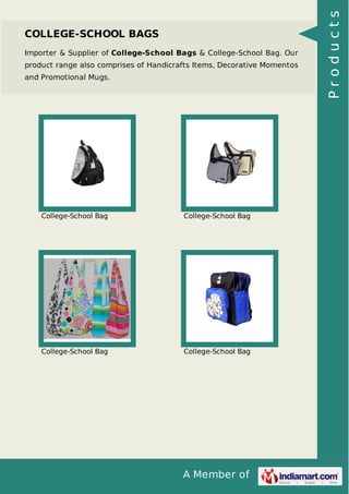 A Member of
COLLEGE-SCHOOL BAGS
Importer & Supplier of College-School Bags & College-School Bag. Our
product range also comprises of Handicrafts Items, Decorative Momentos
and Promotional Mugs.
College-School Bag College-School Bag
College-School Bag College-School Bag
Products
 