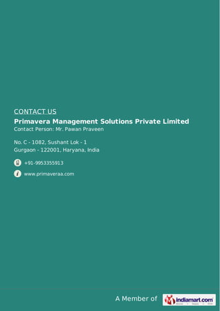 A Member of
CONTACT US
Primavera Management Solutions Private Limited
Contact Person: Mr. Pawan Praveen
No. C - 1082, Sushant Lok - 1
Gurgaon - 122001, Haryana, India
+91-9953355913
www.primaveraa.com
 