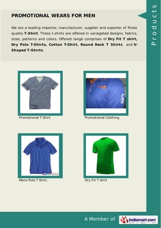 A Member of
PROMOTIONAL WEARS FOR MEN
We are a leading importer, manufacturer, supplier and exporter of ﬁnest
quality T-Shirt. These t-shirts are oﬀered in variegated designs, fabrics,
sizes, patterns and colors. Oﬀered range comprises of Dry Fit T shirt,
Dry Polo T-Shirts, Cotton T-Shirt, Round Neck T Shirts and V-
Shaped T-Shirts.
Promotional T Shirt Promotional Clothing
Mens Polo T Shirt. Dry Fit T shirt
Products
 