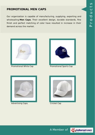 A Member of
PROMOTIONAL MEN CAPS
Our organization is capable of manufacturing, supplying, exporting and
wholesaling Men Caps. Their excellent design, durable standards, ﬁne
ﬁnish and perfect matching of color have resulted in increase in their
demand across the market.
Promotional White Cap Promotional Sports Cap
Advertising Caps. Cricket Cap
Products
 