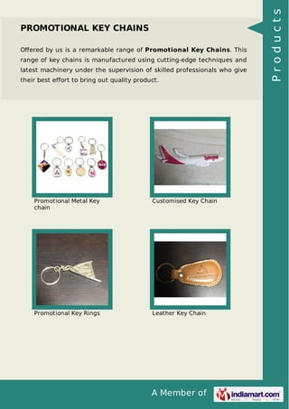A Member of
PROMOTIONAL KEY CHAINS
Oﬀered by us is a remarkable range of Promotional Key Chains. This
range of key chains is manufactured using cutting-edge techniques and
latest machinery under the supervision of skilled professionals who give
their best effort to bring out quality product.
Promotional Metal Key
chain
Customised Key Chain
Promotional Key Rings Leather Key Chain
Products
 