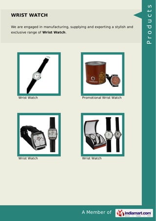 A Member of
WRIST WATCH
We are engaged in manufacturing, supplying and exporting a stylish and
exclusive range of Wrist Watch.
Wrist Watch Promotional Wrist Watch
Wrist Watch Wrist Watch
Products
 