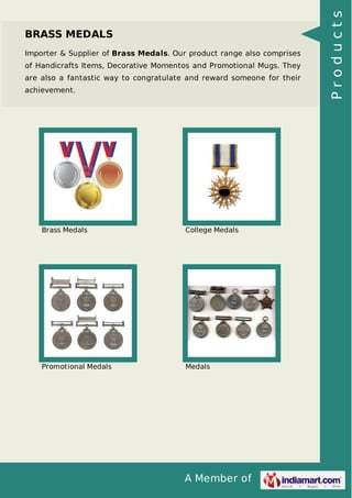 A Member of
BRASS MEDALS
Importer & Supplier of Brass Medals. Our product range also comprises
of Handicrafts Items, Decorative Momentos and Promotional Mugs. They
are also a fantastic way to congratulate and reward someone for their
achievement.
Brass Medals College Medals
Promotional Medals Medals
Products
 