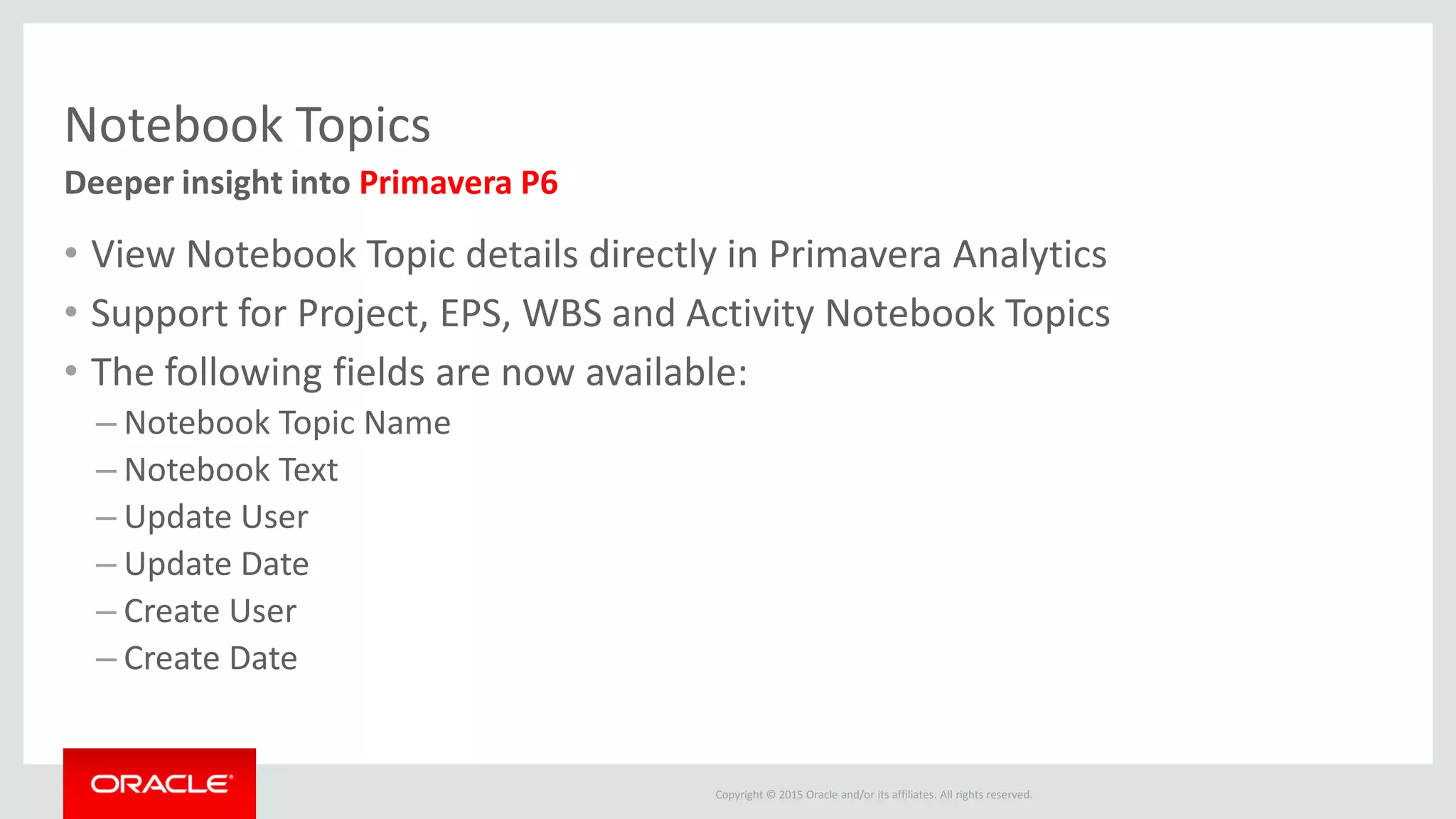 Copyright © 2015 Oracle and/or its affiliates. All rights reserved.
Notebook Topics
• View Notebook Topic details directly in Primavera Analytics
• Support for Project, EPS, WBS and Activity Notebook Topics
• The following fields are now available:
– Notebook Topic Name
– Notebook Text
– Update User
– Update Date
– Create User
– Create Date
Deeper insight into Primavera P6
 