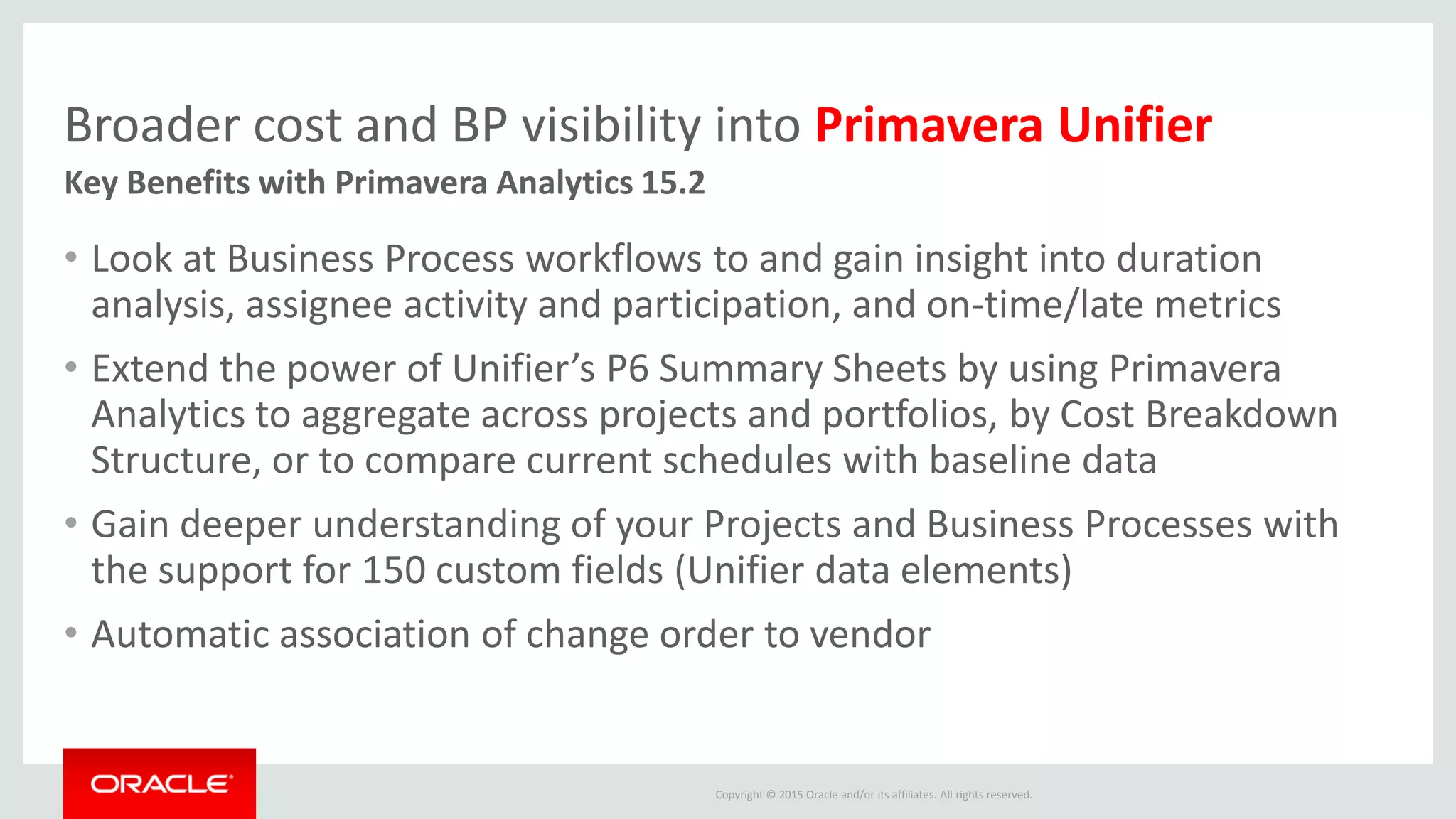 Copyright © 2015 Oracle and/or its affiliates. All rights reserved.
Broader cost and BP visibility into Primavera Unifier
• Look at Business Process workflows to and gain insight into duration
analysis, assignee activity and participation, and on-time/late metrics
• Extend the power of Unifier’s P6 Summary Sheets by using Primavera
Analytics to aggregate across projects and portfolios, by Cost Breakdown
Structure, or to compare current schedules with baseline data
• Gain deeper understanding of your Projects and Business Processes with
the support for 150 custom fields (Unifier data elements)
• Automatic association of change order to vendor
Key Benefits with Primavera Analytics 15.2
 