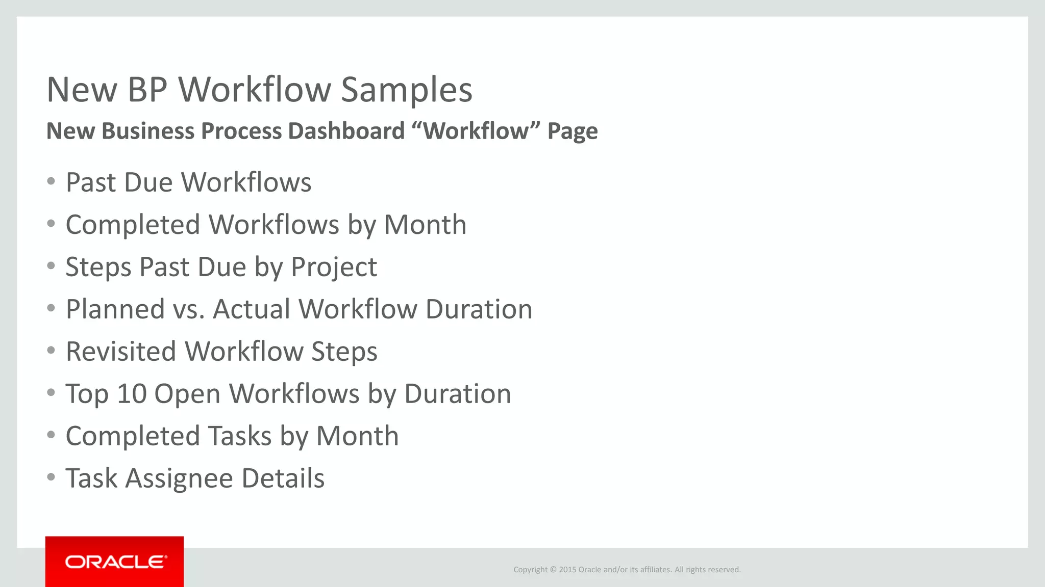 Copyright © 2015 Oracle and/or its affiliates. All rights reserved.
New BP Workflow Samples
• Past Due Workflows
• Completed Workflows by Month
• Steps Past Due by Project
• Planned vs. Actual Workflow Duration
• Revisited Workflow Steps
• Top 10 Open Workflows by Duration
• Completed Tasks by Month
• Task Assignee Details
New Business Process Dashboard “Workflow” Page
 