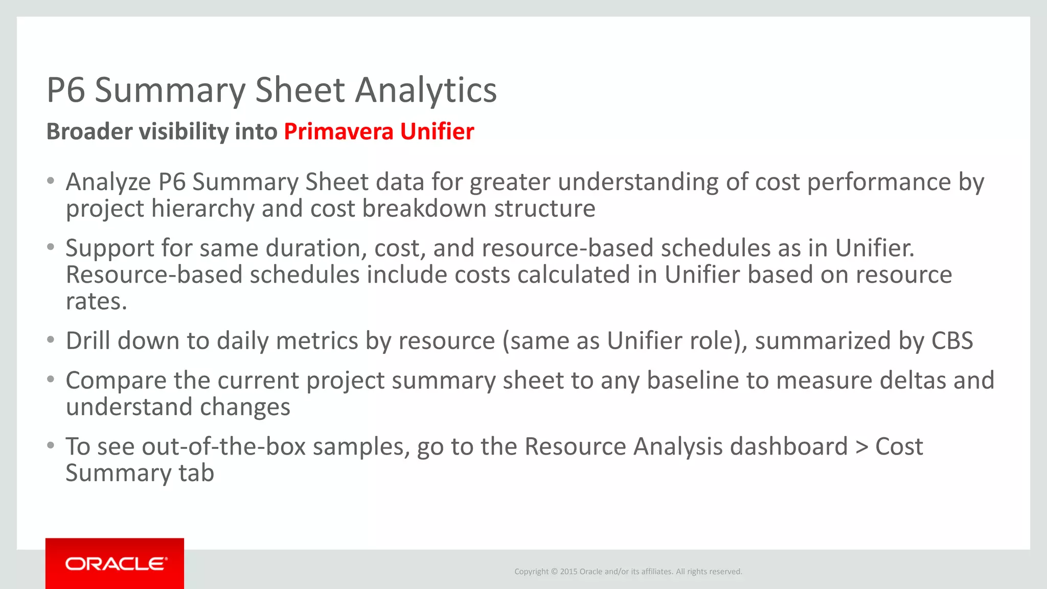 Copyright © 2015 Oracle and/or its affiliates. All rights reserved.
P6 Summary Sheet Analytics
• Analyze P6 Summary Sheet data for greater understanding of cost performance by
project hierarchy and cost breakdown structure
• Support for same duration, cost, and resource-based schedules as in Unifier.
Resource-based schedules include costs calculated in Unifier based on resource
rates.
• Drill down to daily metrics by resource (same as Unifier role), summarized by CBS
• Compare the current project summary sheet to any baseline to measure deltas and
understand changes
• To see out-of-the-box samples, go to the Resource Analysis dashboard > Cost
Summary tab
Broader visibility into Primavera Unifier
 
