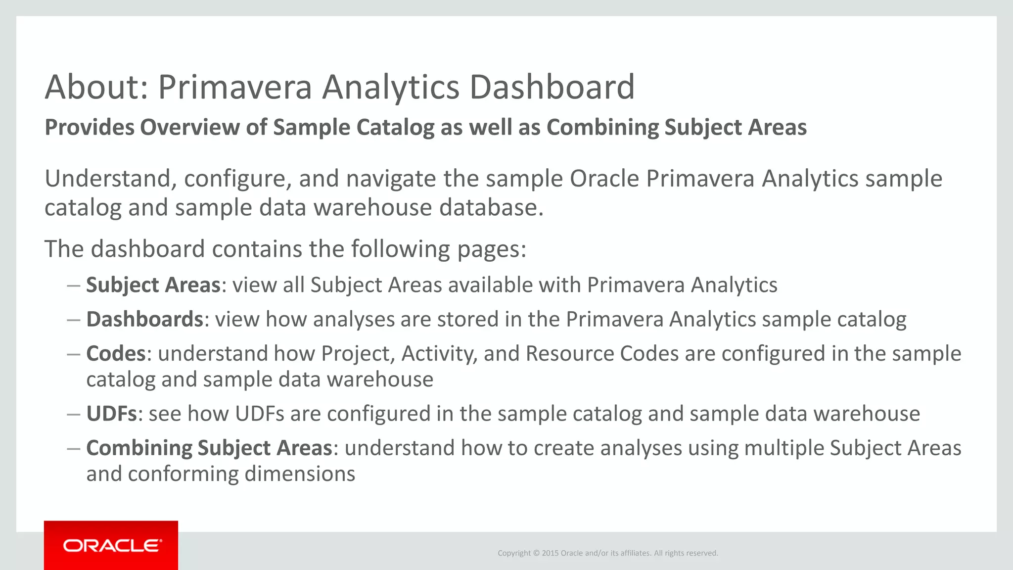 Copyright © 2015 Oracle and/or its affiliates. All rights reserved.
About: Primavera Analytics Dashboard
Understand, configure, and navigate the sample Oracle Primavera Analytics sample
catalog and sample data warehouse database.
The dashboard contains the following pages:
– Subject Areas: view all Subject Areas available with Primavera Analytics
– Dashboards: view how analyses are stored in the Primavera Analytics sample catalog
– Codes: understand how Project, Activity, and Resource Codes are configured in the sample
catalog and sample data warehouse
– UDFs: see how UDFs are configured in the sample catalog and sample data warehouse
– Combining Subject Areas: understand how to create analyses using multiple Subject Areas
and conforming dimensions
Provides Overview of Sample Catalog as well as Combining Subject Areas
 