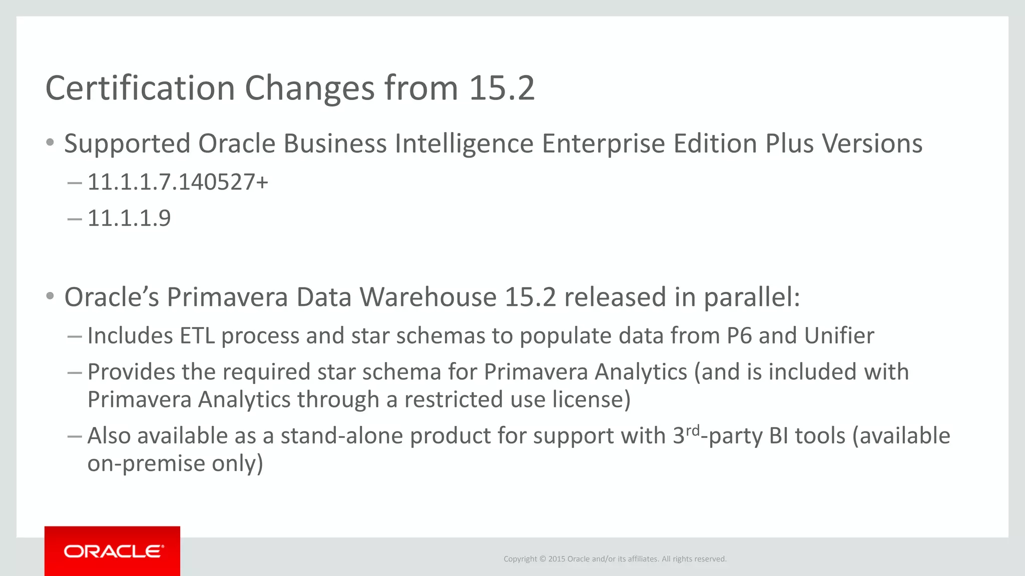 Copyright © 2015 Oracle and/or its affiliates. All rights reserved.
Certification Changes from 15.2
• Supported Oracle Business Intelligence Enterprise Edition Plus Versions
– 11.1.1.7.140527+
– 11.1.1.9
• Oracle’s Primavera Data Warehouse 15.2 released in parallel:
– Includes ETL process and star schemas to populate data from P6 and Unifier
– Provides the required star schema for Primavera Analytics (and is included with
Primavera Analytics through a restricted use license)
– Also available as a stand-alone product for support with 3rd-party BI tools (available
on-premise only)
 