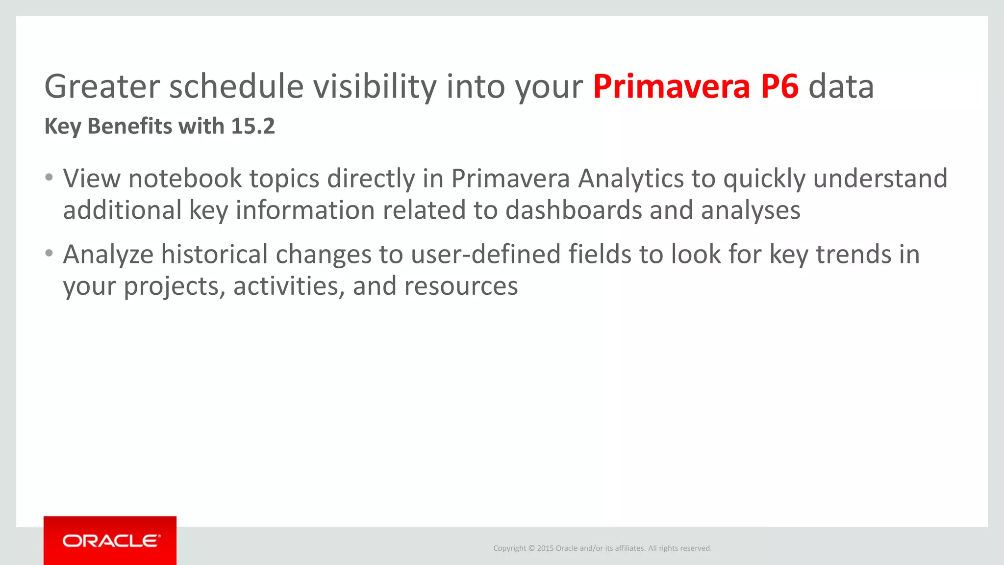 Copyright © 2015 Oracle and/or its affiliates. All rights reserved.
Greater schedule visibility into your Primavera P6 data
• View notebook topics directly in Primavera Analytics to quickly understand
additional key information related to dashboards and analyses
• Analyze historical changes to user-defined fields to look for key trends in
your projects, activities, and resources
Key Benefits with 15.2
 