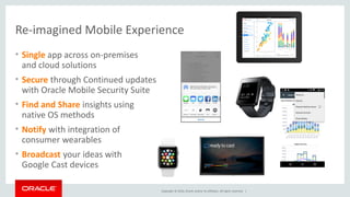 Copyright © 2016, Oracle and/or its affiliates. All rights reserved. |
Re-imagined Mobile Experience
• Single app across on-premises
and cloud solutions
• Secure through Continued updates
with Oracle Mobile Security Suite
• Find and Share insights using
native OS methods
• Notify with integration of
consumer wearables
• Broadcast your ideas with
Google Cast devices
 