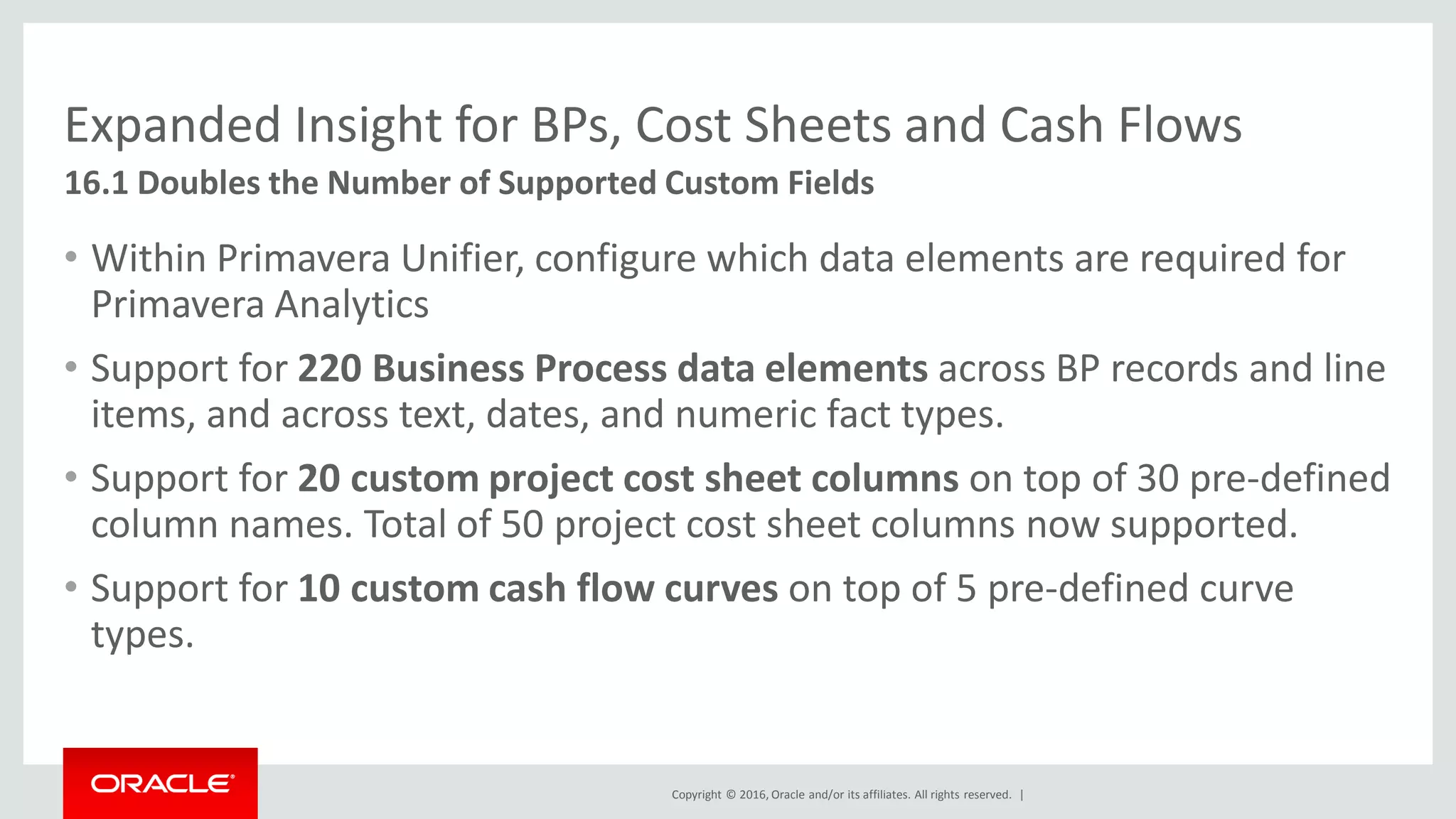 Copyright © 2016, Oracle and/or its affiliates. All rights reserved. |
Expanded Insight for BPs, Cost Sheets and Cash Flows
• Within Primavera Unifier, configure which data elements are required for
Primavera Analytics
• Support for 220 Business Process data elements across BP records and line
items, and across text, dates, and numeric fact types.
• Support for 20 custom project cost sheet columns on top of 30 pre-defined
column names. Total of 50 project cost sheet columns now supported.
• Support for 10 custom cash flow curves on top of 5 pre-defined curve
types.
16.1 Doubles the Number of Supported Custom Fields
 