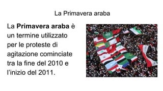 La Primavera araba
La Primavera araba è
un termine utilizzato
per le proteste di
agitazione cominciate
tra la fine del 2010 e
l’inizio del 2011.
 