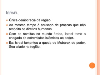 IsraelÚnica democracia da região.Ao mesmo tempo é acusado de práticas que não respeita os direitos humanos.Com as revoltas no mundo árabe, Israel teme a chegada de extremistas islâmicos ao poder.Ex: Israel lamentou a queda de Mubarak do poder. Seu aliado na região.