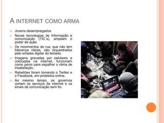 A internet como armaJovens desempregadosNovas tecnologias de Informação e comunicação (TIC´s), ampliam o poder de ação.Os movimentos de rua, que não tem liderança claras, são orquestrados pelo simples digitar do teclado.Imagens gravadas por celulares e colocadas na internet, funcionam como pavio para espalhar o clima de insatisfação.Rebeliões foram tomando o Twitter e o Facebook, em protestos online.Ao mesmo tempo, os governos cortam os serviços de internet e os sinais de comunicação sem fio.