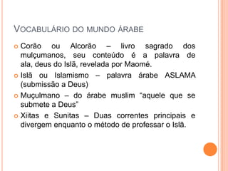 Vocabulário do mundo árabeCorão ou Alcorão – livro sagrado dos mulçumanos, seu conteúdo é a palavra de ala, deus do Islã, revelada por Maomé.Islã ou Islamismo – palavra árabe ASLAMA (submissão a Deus)Muçulmano – do árabe muslim “aquele que se submete a Deus”Xiitas e Sunitas – Duas correntes principais e divergem enquanto o método de professar o Islã.