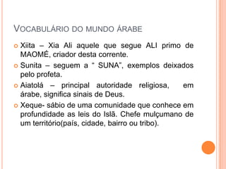 Vocabulário do mundo árabeXiita – Xia Ali aquele que segue ALI primo de MAOMÉ, criador desta corrente.Sunita – seguem a “ SUNA”, exemplos deixados pelo profeta. Aiatolá – principal autoridade religiosa,  em árabe, significa sinais de Deus.Xeque- sábio de uma comunidade que conhece em profundidade as leis do Islã. Chefe mulçumano de um território(país, cidade, bairro ou tribo).