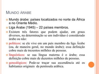 Mundo árabeMundo árabe: países localizados no norte da África e no Oriente Médio.Liga Árabe (1945) – 22 países membros.Existem três fatores que podem ajudar, em graus diversos, na determinação se um indivíduo é considerado árabe ou não:políticos: se ele vive em um país membro da liga Árabe (ou, de maneira geral, no mundo árabe); essa definição cobre mais de trezentos milhões de pessoas.linguísticos: se sua língua materna é o árabe; essa definição cobre mais de duzentos milhões de pessoas.genealógicos: Pode-se traçar sua ascendência até os habitantes originais  da península arábica.