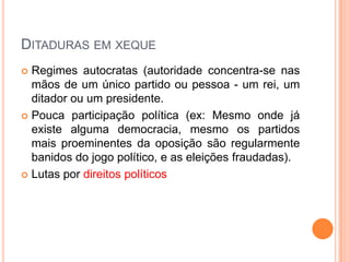 Ditaduras em xequeRegimes autocratas (autoridade concentra-se nas mãos de um único partido ou pessoa - um rei, um ditador ou um presidente.Pouca participação política (ex: Mesmo onde já existe alguma democracia, mesmo os partidos mais proeminentes da oposição são regularmente banidos do jogo político, e as eleições fraudadas).Lutas por direitos políticos
