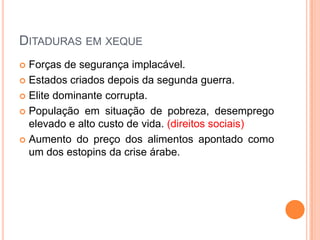 Ditaduras em xequeForças de segurança implacável.Estados criados depois da segunda guerra.Elite dominante corrupta.População em situação de pobreza, desemprego elevado e alto custo de vida. (direitos sociais)Aumento do preço dos alimentos apontado como um dos estopins da crise árabe.