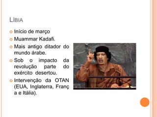 LíbiaInício de março Muammar Kadafi.Mais antigo ditador do mundo árabe.Sob o impacto da revolução parte do exército  desertou.Intervenção da OTAN (EUA, Inglaterra, França e Itália).