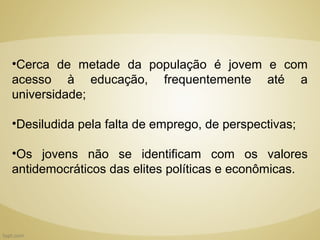 •Cerca de metade da população é jovem e com
acesso à educação, frequentemente até a
universidade;

•Desiludida pela falta de emprego, de perspectivas;

•Os jovens não se identificam com os valores
antidemocráticos das elites políticas e econômicas.
 