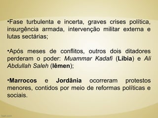 •Fase turbulenta e incerta, graves crises política,
insurgência armada, intervenção militar externa e
lutas sectárias;

•Após meses de conflitos, outros dois ditadores
perderam o poder: Muammar Kadafi (Líbia) e Ali
Abdullah Saleh (Iêmen);

•Marrocos e Jordânia ocorreram protestos
menores, contidos por meio de reformas políticas e
sociais.
 