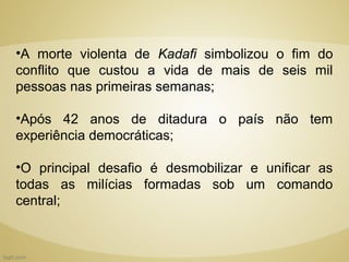 •A morte violenta de Kadafi simbolizou o fim do
conflito que custou a vida de mais de seis mil
pessoas nas primeiras semanas;

•Após 42 anos de ditadura o país não tem
experiência democráticas;

•O principal desafio é desmobilizar e unificar as
todas as milícias formadas sob um comando
central;
 