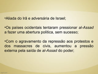•Aliada do Irã e adversária de Israel;

•Os países ocidentais tentaram pressionar al-Assad
a fazer uma abertura política, sem sucesso;

•Com o agravamento da repressão aos protestos e
dos massacres de civis, aumentou a pressão
externa pela saída de al-Assad do poder;
 