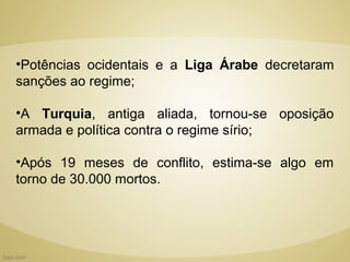 •Potências ocidentais e a Liga Árabe decretaram
sanções ao regime;

•A Turquia, antiga aliada, tornou-se oposição
armada e política contra o regime sírio;

•Após 19 meses de conflito, estima-se algo em
torno de 30.000 mortos.
 