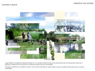 / M O D E L O  S O L  U C I O N /  / E S T E R O  P I D U C O  Lugar baldío sin programa definido situado en un contexto determinado por la proximidad de constante flujo vehicular y peatonal. Además se encuentra en la línea de división de dos vecindades. Contiguo al terreno en cuestión se ubica  una cancha de fútbol y áreas verdes, las que modelan este lugar como un punto intermedio. 