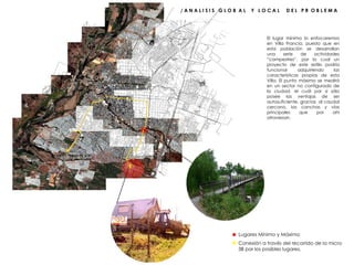 / A N A L I S I S  G L O B  A L  Y  L O C A L  D E L  P R  O B L E M A  El lugar mínimo lo enfocaremos en Villa Francia, puesto que en esta población se desarrollan una serie de actividades “campestres”, por lo cual un proyecto de este estilo podría funcionar adquiriendo las características propias de esta Villa. El punto máximo se medirá en un sector no configurado de la ciudad, el cuál por sí sólo posee las ventajas de ser autosuficiente, gracias  al caudal cercano, las canchas y vías principales que por ahí atraviesan. Lugares Mínimo y Máximo Conexión a través del recorrido de la micro 3B por los posibles lugares. 