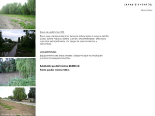 Zona de restricción ZR2  Zona que corresponde a los terrenos adyacentes a cauce del Río Claro, Estero Piduco y Estero Caiván. Encontrándose  afectos a crecidas extraordinarias y/o riesgo de asentamientos y derrumbes. Usos permitidos: Equipamiento de áreas verdes y deportes que no impliquen construcciones permanentes. Subdivisión predial mínima: 20.000 m2 Frente predial mínimo:100 m Normativa  / A N A L I S I S  + D A T O S/  Borde del estero Piduco 